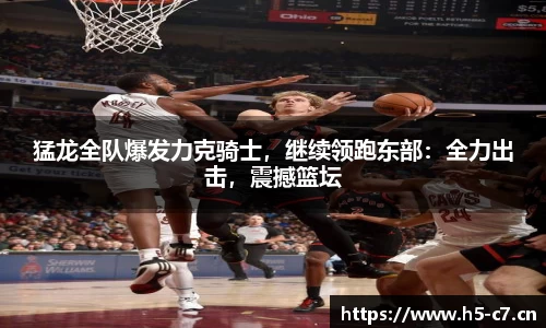 猛龙全队爆发力克骑士，继续领跑东部：全力出击，震撼篮坛